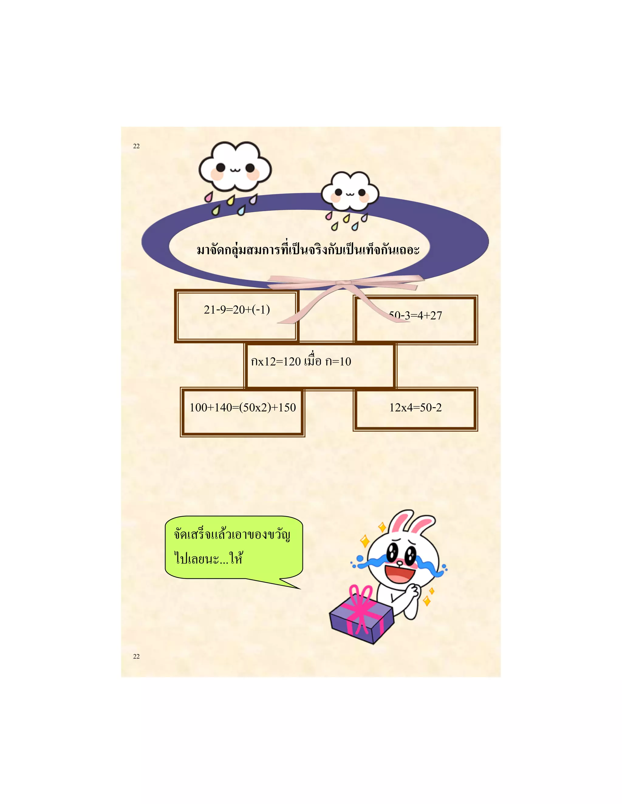 22 
22 
มาจัดกลุ่มสมการที่เป็นจริงกับเป็นเท็จกันเถอะ 
12x4=50-2 
50-3=4+27 
กx12=120 เมื่อ ก=10 
100+140=(50x2)+150 
21-9=20+(-1) 
จัดเสร็จแล้วเอาของขวัญ ไปเลยนะ...ให้  