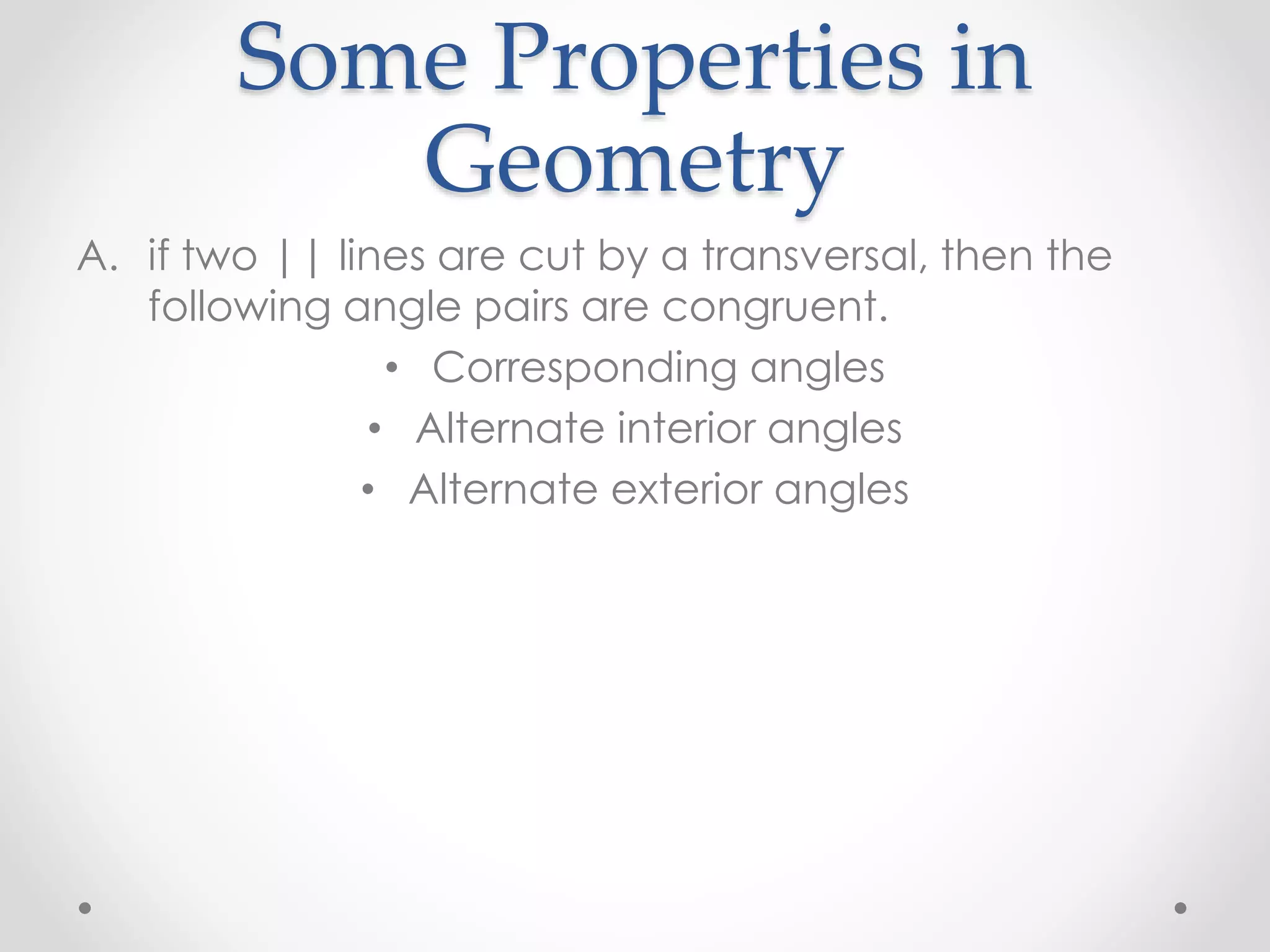 Some Properties in
Geometry
A. if two || lines are cut by a transversal, then the
following angle pairs are congruent.
• Corresponding angles
• Alternate interior angles
• Alternate exterior angles
 