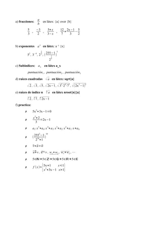 a) fracciones:
a
b
en látex: {a} over {b}
5
3
,
−3
2
,
5+ x
3−x
,
12
7
+
2x−1
3
−
5
2
b) exponentes a
x
en látex: a ^ {x}
52
, 3−4
, 2
1
2
, (
255−1
2
1
5
)
3
c) Subíndices: ax en látex a_x
puntuación1 , puntuación2 , puntuación3
d) raíces cuadradas √ a en látex: sqrt{a}
√ 2 , √ 3 , √5 , √ 2x−1, √ 3
3
⋅2
4
⋅7
5
, √(2x
5
−1)
3
e) raíces de índice n
n
√ a en látex nroot{n}{a}
3
√ 2 ,
5
√ 7 ,
4
√ 2x−1
f) practica:
✗ 5x
2
+3x−1=0
✗
x
2
+2
3
=2x−1
✗ a5⋅x
5
+a4⋅x
4
+a3⋅x
3
+a2⋅x
2
+a1⋅x+a0
✗ (
255
3
−1
2
34
+1
)
10
✗ ⃗v+⃗u=⃗w
✗ ⃗u+v , ̃u−v , w1+w2 , w1+w2 , ⋯
✗ 5∈ℕ→5∈ℤ→5∈ℚ→5∈ℝ→5∈ℂ
✗ f (x)=
{5x+1 x⩽1
x
2
+3x−1 x>1}
 