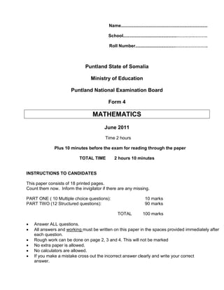 Name.......................................................................
School............................................…………………
Roll Number.................................………………….
Puntland State of Somalia
Ministry of Education
Puntland National Examination Board
Form 4
MATHEMATICS
June 2011
Time 2 hours
Plus 10 minutes before the exam for reading through the paper
TOTAL TIME 2 hours 10 minutes
INSTRUCTIONS TO CANDIDATES
This paper consists of 18 printed pages.
Count them now. Inform the invigilator if there are any missing.
PART ONE ( 10 Multiple choice questions): 10 marks
PART TWO (12 Structured questions): 90 marks
TOTAL 100 marks
• Answer ALL questions.
• All answers and working
• Rough work can be done on page 2, 3 and 4. This will not be marked
must be written on this paper in the spaces provided immediately after
each question.
• No extra paper is allowed.
• No calculators are allowed.
• If you make a mistake cross out the incorrect answer clearly and write your correct
answer.
 
