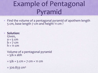 Example of Pentagonal
Pyramid
• Find the volume of a pentagonal pyramid of apothem length
5 cm, base length 7 cm and height 11 cm ?
• Solution:
Given,
a = 5 cm
b = 7 cm
h = 11 cm
Volume of a pentagonal pyramid
= 5/6 x abh
= 5/6 × 5 cm × 7 cm × 11 cm
= 320.833 cm3
 