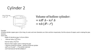 Cylinder 2
Volume of hollow cylinder:
= πR2 h – πr2 h
= πh (R2– r2)
Example:
A hollow cylinder copper pipe is 21cm long. Its outer and inner diameters are 10cm and 6cm respectively. Find the volume of copper used in making the pipe.
Solution:
Given that:
Height of cylindrical pipe, h=21cm=210cm
∴ External radius, R=
10
2
=5cm
Internal radius, R=
6
2
=3cm
Volume of the copper used in making the pipe
= Volume of external cylinder − volume of internal cylinder
=π𝑅2
h−π𝑟2
ℎ=π(𝑅2
− 𝑟2
)h=227[52−32]×210
=227×16×210=22×16×30=10560𝑐𝑚3
 