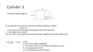 Cylinder 3
-Horizontal cylinder segment
So as a formula the volume of a horizontal cylindrical segment is Where
Volume=sl
s = the area of the circle segment forming the end of the solid, and
l = the length of the cylinder.
The area of the circle segment can be found using it's height and the radius of the circle.
S=
𝑅2
2
(
𝜋
180
𝐶 − 𝑠𝑖𝑛𝐶) where:
C is the central angle in DEGREES
R is the radius of the circle of which the segment is a part.
π is Pi, approximately 3.142
sin is the trigonometry Sine function.
 