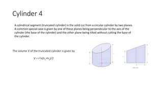 Cylinder 4
A cylindrical segment (truncated cylinder) is the solid cut from a circular cylinder by two planes.
A common special case is given by one of these planes being perpendicular to the axis of the
cylinder (the base of the cylinder) and the other plane being tilted without cutting the base of
the cylinder.
The volume V of the truncated cylinder is given by
V = r2π(h1+h2)/2
 