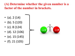 (A) Determine whether the given number is a
factor of the number in brackets.
• (a). 2 (14)
• (b). 5 (120)
• (c). 8 (124)
• (d). 12 (106)
• (e). 15 (145)
• (f). 21 (105)
 