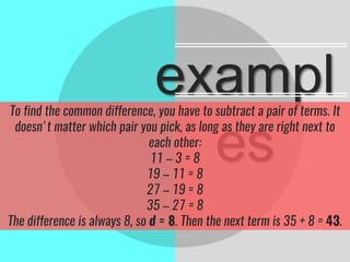 exampl
es
To find the common difference, you have to subtract a pair of terms. It
doesn't matter which pair you pick, as long as they are right next to
each other:
11 – 3 = 8
19 – 11 = 8
27 – 19 = 8
35 – 27 = 8
The difference is always 8, so d = 8. Then the next term is 35 + 8 = 43.
 