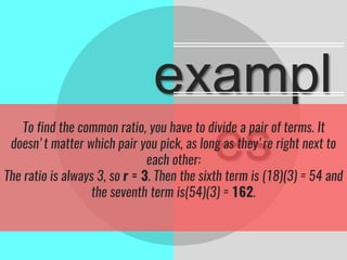 exampl
esTo find the common ratio, you have to divide a pair of terms. It
doesn't matter which pair you pick, as long as they're right next to
each other:
The ratio is always 3, so r = 3. Then the sixth term is (18)(3) = 54 and
the seventh term is(54)(3) = 162.
 