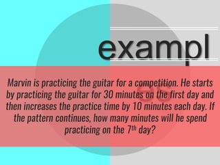 exampl
esMarvin is practicing the guitar for a competition. He starts
by practicing the guitar for 30 minutes on the first day and
then increases the practice time by 10 minutes each day. If
the pattern continues, how many minutes will he spend
practicing on the 7th day?
 