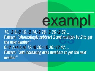 exampl
es
10,–2 8,×2 16,–2 14,×2 28,–2 26,×2 52, …
Pattern: “alternatingly subtract 2 and multiply by 2 to get
the next number”
0,+2 2,+4 6,+6 12,+8 20,+10 30,+12 42, …
Pattern: “add increasing even numbers to get the next
number”
 