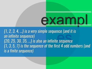 exampl
es
{1, 2, 3, 4, ...} is a very simple sequence (and it is
an infinite sequence)
{20, 25, 30, 35, ...} is also an infinite sequence
{1, 3, 5, 7} is the sequence of the first 4 odd numbers (and
is a finite sequence)
 