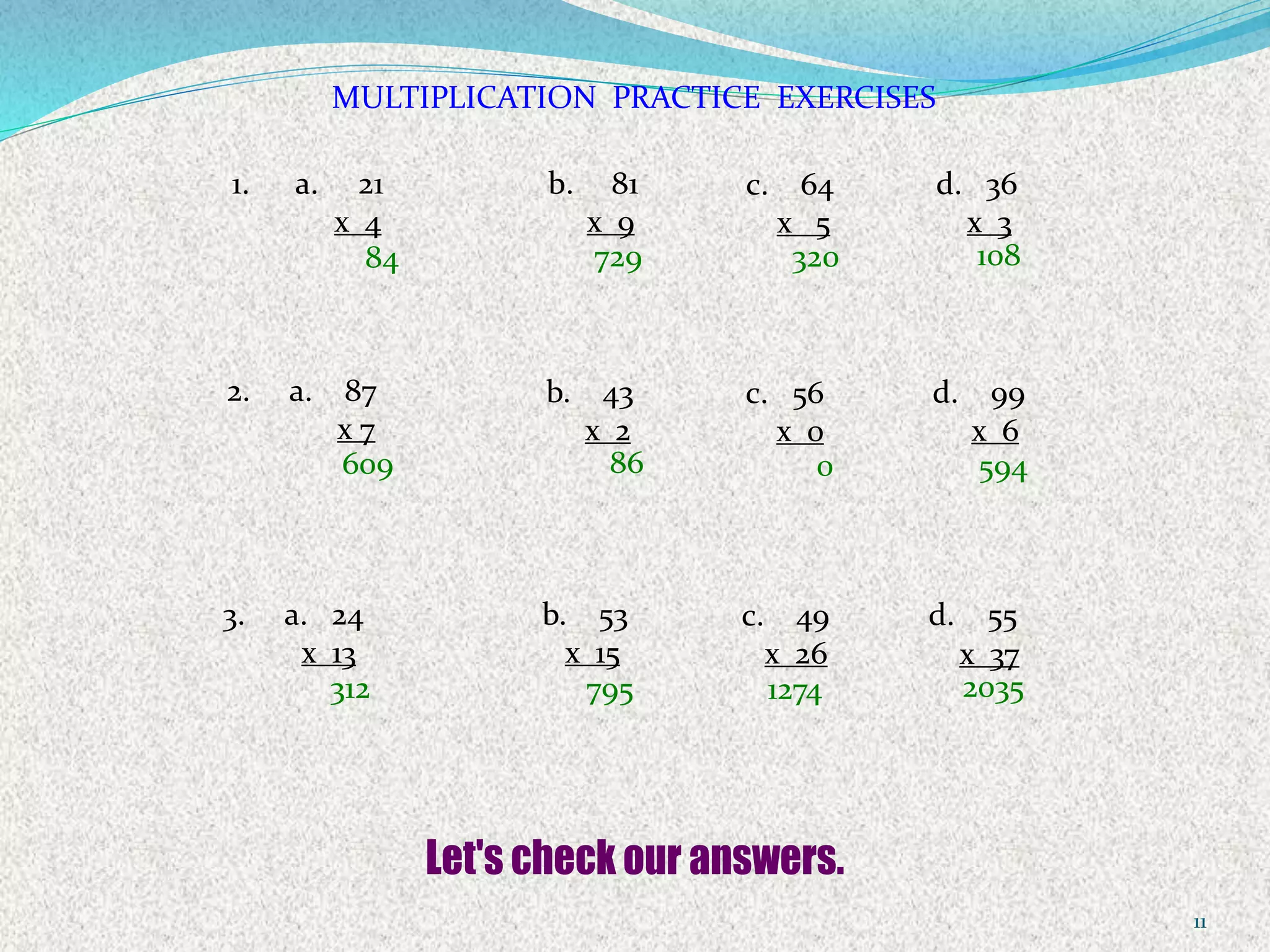 11
MULTIPLICATION PRACTICE EXERCISES
1. a. 21
x 4
b. 81
x 9
c. 64
x 5
d. 36
x 3
2. a. 87
x 7
b. 43
x 2
c. 56
x 0
d. 99
x 6
3. a. 24
x 13
b. 53
x 15
c. 49
x 26
d. 55
x 37
84 729 320 108
609 86 0 594
312 795 1274 2035
 