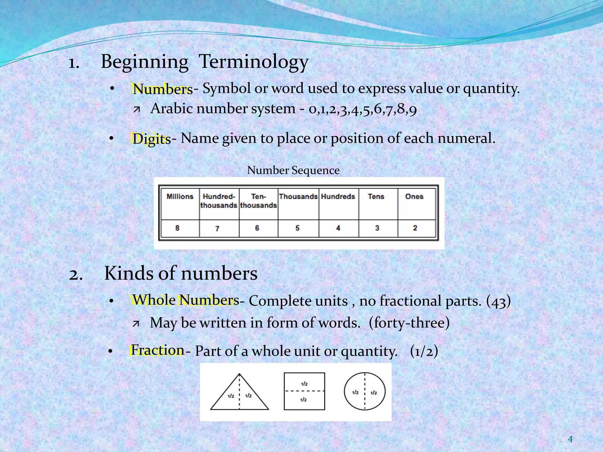 4
1. Beginning Terminology
 Arabic number system - 0,1,2,3,4,5,6,7,8,9
• Digits - Name given to place or position of each numeral.
Number Sequence
2. Kinds of numbers
• Whole Numbers - Complete units , no fractional parts. (43)
 May be written in form of words. (forty-three)
• Fraction - Part of a whole unit or quantity. (1/2)
• Numbers - Symbol or word used to express value or quantity.Numbers
Digits
Whole Numbers
Fraction
 