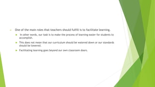  One of the main roles that teachers should fulfill is to facilitate learning.
 In other words, our task is to make the process of learning easier for students to
accomplish.
 This does not mean that our curriculum should be watered down or our standards
should be lowered.
 Facilitating learning goes beyond our own classroom doors.
 