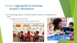 Domain: Approaches to Learning
Strand 2: Persistence
 A7. Increase persistence in activities despite frustration or disappointment.
(pg.7)
 Strategies: 48 months or older
1. Encouraging child to try things in new ways. (pg. 10)
2. Using open-ended questions and descriptive language (pg. 10)
 