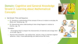 Domain: Cognitive and General Knowledge
Strand 2: Learning about Mathematical
Concepts
 Sub Strand: Time and Sequence
 G1: Develop an understanding of the concept of time as it relates to everyday life
(Meals and Sleeping) (pg. 19)
 G2: Demonstrate some understanding of when things happens in relation to
routines. (pg. 19)
Strategies:
1. Encouraging child to compare the characteristics of materials and arrange them
in an order. (pg.21)
2. Practice time estimation, Use analog clock, and set a timer to motivate targeted
behaviors. (http://www.additudemag.com/adhd/article/991.html)
 