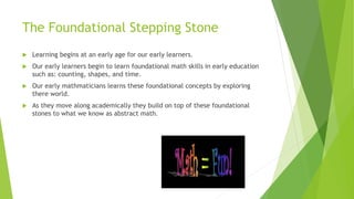 The Foundational Stepping Stone
 Learning begins at an early age for our early learners.
 Our early learners begin to learn foundational math skills in early education
such as: counting, shapes, and time.
 Our early mathmaticians learns these foundational concepts by exploring
there world.
 As they move along academically they build on top of these foundational
stones to what we know as abstract math.
 