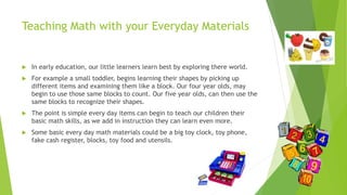 Teaching Math with your Everyday Materials
 In early education, our little learners learn best by exploring there world.
 For example a small toddler, begins learning their shapes by picking up
different items and examining them like a block. Our four year olds, may
begin to use those same blocks to count. Our five year olds, can then use the
same blocks to recognize their shapes.
 The point is simple every day items can begin to teach our children their
basic math skills, as we add in instruction they can learn even more.
 Some basic every day math materials could be a big toy clock, toy phone,
fake cash register, blocks, toy food and utensils.
 