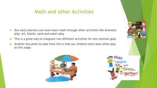 Math and other Activities
 Our early learners can even learn math through other activities like dramatic
play, art, blocks, sand and water play.
 This is a great way to integrate two different activities for one common goal.
 Another key point to take from this is that our children learn best while play
at this stage.
 