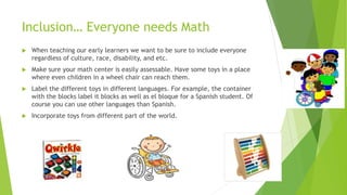 Inclusion… Everyone needs Math
 When teaching our early learners we want to be sure to include everyone
regardless of culture, race, disability, and etc.
 Make sure your math center is easily assessable. Have some toys in a place
where even children in a wheel chair can reach them.
 Label the different toys in different languages. For example, the container
with the blocks label it blocks as well as el bloque for a Spanish student. Of
course you can use other languages than Spanish.
 Incorporate toys from different part of the world.
 