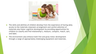  The skills and abilities of children develop from the experience of having daily
access to the materials classroom arrangement and careful selection of
materials also foster cognitive development by providing opportunities for
children to classify and find relationship’s, measure, compare, match, sort,
and label.
 The environment also enhance both fine and gross motor development
through a range of appropriately challenging equipment and materials.
 