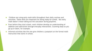  Children are using early math skills throughout their daily routines and
activities. These skills are important for being ready for school. But early
math doesn’t mean taking out the calculator during playtime.
 Even before they start school, most children develop an understanding of
addition and subtraction through everyday interactions. Counting steps as you
go up or down, for example.
 Informal activities like this one give children a jumpstart on the formal math
instruction that starts in school.
 