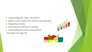  Understanding size, shape, and patterns
 Ability to count verbally (first forward, then backward)
 Recognizing numerals
 Identifying more and less of a quantity
 Understanding one-to-one correspondence
Information from page 167
 