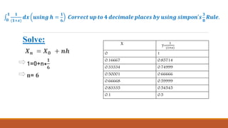 𝟎
𝟏 𝟏
(𝟏+𝒙)
𝒅𝒙 𝒖𝒔𝒊𝒏𝒈 𝒉 =
𝟏
𝟔
𝑪𝒐𝒓𝒓𝒆𝒄𝒕 𝒖𝒑 𝒕𝒐 𝟒 𝒅𝒆𝒄𝒊𝒎𝒂𝒍𝒆 𝒑𝒍𝒂𝒄𝒆𝒔 𝒃𝒚 𝒖𝒔𝒊𝒏𝒈 𝒔𝒊𝒎𝒑𝒐𝒏′𝒔
𝟑
𝟖
𝑹𝒖𝒍𝒆.
Solve:
𝑿 𝒏 = 𝑿 𝟎 + 𝒏𝒉
1=0+n*
𝟏
𝟔
n= 6
X y=
1
(1+𝑥)
0 1
0.16667 0.85714
0.33334 0.74999
0.50001 0.66666
0.66668 0.59999
0.83335 0.54545
0.1 0.5
 