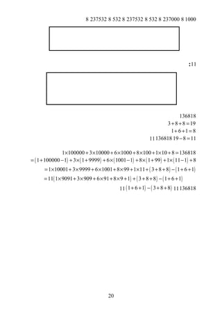 1000823700085328237532853282375328
11:
136818
3 8 8 19+ + =
1 6 1 8+ + =
19 8 11− =13681811
1 100000 3 10000 6 1000 8 100 1 10 8 136818× + × + × + × + × + =
( ) ( ) ( ) ( ) ( )1 100000 1 3 1 9999 6 1001 1 8 1 99 1 11 1 8= + − + × + + × − + × + + × − +
( ) ( )1 10001 3 9999 6 1001 8 99 1 11 3 8 8 1 6 1= × + × + × + × + × + + + − + +
( ) ( ) ( )11 1 9091 3 909 6 91 8 9 1 3 8 8 1 6 1= × + × + × + × + + + + − + +
13681811( ) ( )1 6 1 3 8 8+ + − + +11
20
 