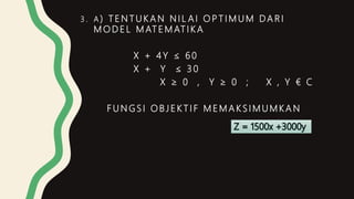 3 . A ) T E N T U K A N N I L A I O P T I M U M DA R I
M O D E L M AT E M AT I K A
X + 4 Y ≤ 6 0
X + Y ≤ 3 0
X ≥ 0 , Y ≥ 0 ; X , Y € C
F U N G S I O B J E K T I F M E M A K S I M U M K A N
 