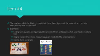 Item #4
 The teachers role in facilitating in math is to help them figure out the materials and to help
demonstrate how to use them.
 Examples:
 Sorting items by color and figuring out the amount of them and deciding which color has the most and
least
 Help to figure out how many measuring cups are needed to fill a certain container
 Making charts and graphs
 