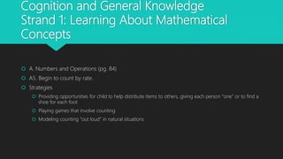 Cognition and General Knowledge
Strand 1: Learning About Mathematical
Concepts
 A. Numbers and Operations (pg. 84)
 A5. Begin to count by rate.
 Strategies
 Providing opportunities for child to help distribute items to others, giving each person “one” or to find a
shoe for each foot
 Playing games that involve counting
 Modeling counting “out loud” in natural situations
 