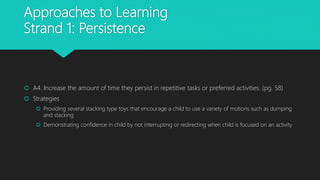 Approaches to Learning
Strand 1: Persistence
 A4. Increase the amount of time they persist in repetitive tasks or preferred activities. (pg. 58)
 Strategies
 Providing several stacking type toys that encourage a child to use a variety of motions such as dumping
and stacking
 Demonstrating confidence in child by not interrupting or redirecting when child is focused on an activity
 