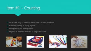 Item #1 ~ Counting
 When teaching to count its best to use fun items like foods.
 Counting money in a play register
 Using beads and bead patterns
 Pegs to fill different numbers of pegboard holes
 