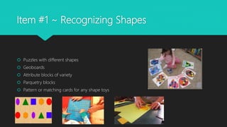 Item #1 ~ Recognizing Shapes
 Puzzles with different shapes
 Geoboards
 Attribute blocks of variety
 Parquetry blocks
 Pattern or matching cards for any shape toys
 