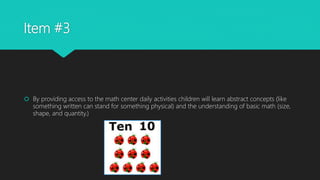 Item #3
 By providing access to the math center daily activities children will learn abstract concepts (like
something written can stand for something physical) and the understanding of basic math (size,
shape, and quantity.)
 