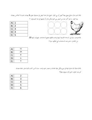(8)‫حيوي‬ ‫صندوق‬ ‫يف‬ ‫البيض‬ ‫هذا‬ ‫منال‬ ‫تضع‬ .‫اللون‬ ‫بين‬ ‫أو‬ ‫أبيض‬ ً‫ا‬‫بيض‬ ‫يضع‬ ‫دجاج‬ ‫منال‬ ‫لدى‬6‫بيضتان‬ ‫تتالمس‬ ‫ال‬ ‫حبيث‬ ‫بيضات‬
‫من‬ ‫عدد‬ ‫أكرب‬ ‫هو‬ ‫ما‬ .‫اللون‬ ‫بنيتا‬‫ت‬ ‫أن‬ ‫ملنال‬ ‫ميكن‬ ‫اللون‬ ‫بين‬ ‫البيض‬‫؟‬ ‫الصندوق‬ ‫هذا‬ ‫يف‬ ‫ضعها‬
(9)‫خرجت‬‫فهرول‬ .‫الدجاجات‬ ‫ومجيع‬ ‫قطتها‬ ‫ونادت‬ ‫لبيتها‬ ‫اخلارجية‬ ‫الساحة‬ ‫إىل‬ ‫سارة‬‫ت‬‫اليها‬21
‫االقدام‬ ‫من‬‫؟‬ ‫سارة‬ ‫متلكها‬ ‫اليت‬ ‫الدجاجات‬ ‫عدد‬ ‫هو‬ ‫ما‬ .
A) 11
B) 29
C) 8
D) 6
E) 4
(10)‫اثن‬ ‫هناك‬‫ت‬‫عشر‬ ‫ا‬‫ة‬‫ف‬‫ر‬‫غ‬‫ة‬.‫مضاءة‬ ‫نافذة‬ ‫عشر‬ ‫مثانية‬ ‫كانت‬،‫أمس‬ ‫مساء‬ .‫احد‬‫و‬ ‫ضوء‬ ‫مصدر‬ ‫و‬ ‫نافذتان‬ ‫فة‬‫ر‬‫غ‬ ‫ولكل‬ ‫مبىن‬ ‫يف‬
‫مطفأ؟‬ ‫ضوئها‬ ‫كان‬‫الذي‬ ‫الغرف‬ ‫عدد‬ ‫كم‬
A) 2
B) 3
C) 4
D) 5
E) 6
A) 1
B) 2
C) 3
D) 4
E) 5
 
