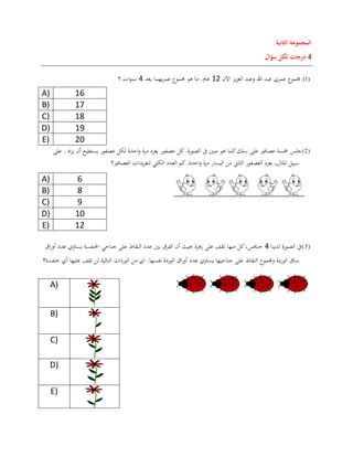 ‫المجموعة‬‫الثانية‬:
4‫درجات‬‫سؤال‬ ‫لكل‬
(1)‫اآلن‬ ‫يز‬‫ز‬‫الع‬ ‫وعبد‬ ‫اهلل‬ ‫عبد‬ ‫عمري‬ ‫جمموع‬02‫بعد‬ ‫يهما‬‫ر‬‫عم‬ ‫جمموع‬ ‫هو‬ ‫ما‬ .‫عام‬0‫؟‬ ‫ات‬‫و‬‫سن‬
A) 16
B) 17
C) 18
D) 19
E) 20
(2)‫عصفور‬ ‫كل‬.‫الصورة‬ ‫يف‬ ‫مبني‬ ‫هو‬ ‫كما‬‫سلك‬ ‫على‬ ‫عصافري‬ ‫مخسة‬ ‫جلس‬‫احدة‬‫و‬ ‫مرة‬ ‫يغرد‬‫اه‬‫ر‬‫ي‬ ‫أن‬ ‫يستطيع‬ ‫عصفور‬ ‫لكل‬‫على‬ .
.‫احدة‬‫و‬ ‫مرة‬ ‫اليسار‬ ‫من‬ ‫الثاين‬ ‫العصفور‬ ‫يغرد‬ ،‫املثال‬ ‫سبيل‬‫العصافري‬ ‫يدات‬‫ر‬‫لتغ‬ ‫الكلي‬ ‫العدد‬ ‫كم‬‫؟‬
A) 6
B) 8
C) 9
D) 10
E) 12
(3)‫يف‬‫لدينا‬ ‫الصورة‬0‫اق‬‫ر‬‫أو‬ ‫عدد‬ ‫يساوي‬ ‫اخلنفسة‬ ‫جناحي‬ ‫على‬ ‫النقاط‬ ‫عدد‬ ‫بني‬ ‫الفرق‬ ‫أن‬ ‫حبيث‬ ‫زهرة‬ ‫على‬ ‫تقف‬ ‫منها‬ ‫كل‬،‫خنافس‬
‫ا‬‫ر‬‫أو‬ ‫عدد‬ ‫يساوي‬ ‫جناحيها‬ ‫على‬ ‫النقاط‬ ‫وجمموع‬ ‫الوردة‬ ‫ساق‬‫ق‬‫خنفسة؟‬ ‫أي‬ ‫عليها‬ ‫تقف‬ ‫لن‬ ‫التالية‬ ‫الوردات‬ ‫من‬ ‫اي‬ .‫نفسها‬ ‫الوردة‬
A)
B)
C)
D)
E)
 
