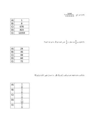 (4)‫ناتج‬ ‫هو‬ ‫ما‬‫؟‬
A) 1
B) 8
C) 678
D) 823
E) 12359
(5)‫بني‬ ‫الفرق‬‫و‬ ‫ن‬‫معني‬ ‫عدد‬‫هو‬ ‫العدد‬ ‫نفس‬2‫العدد؟‬ ‫هذا‬ ‫هو‬ ‫ما‬ .
A) 24
B) 36
C) 48
D) 60
E) 72
(6)( ‫أرقام‬ ‫ومكعب‬ ‫نقدية‬ ‫قطعة‬ ‫عائشة‬ ‫ألقت‬0-6‫قم‬‫ر‬‫ال‬‫و‬ ‫الكتابة‬ ‫ظهور‬ ‫احتمال‬ ‫ما‬ . )2‫؟‬
A)
B)
C)
D)
E)
 