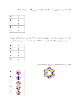 (10)‫احلسا‬ ‫الوسط‬ ‫كان‬‫إذا‬‫هو‬ ‫أعداد‬ ‫بع‬‫ر‬‫أل‬ ‫يب‬9‫كانت‬‫إذا‬ .‫هي‬ ‫منها‬ ‫أعداد‬ ‫ثالث‬0،9،02‫ابع؟‬‫ر‬‫ال‬ ‫العدد‬ ‫هو‬ ‫ما‬
A) 6
B) 8
C) 9
D) 10
E) 36
(11)‫اخلمي‬ ‫إىل‬ ‫األحد‬ ‫من‬ ‫يوم‬ ‫كل‬‫يف‬ ‫ياضيات‬‫ر‬‫لل‬ ‫السعودي‬ ‫يق‬‫ر‬‫الف‬ ‫بون‬‫ر‬‫يد‬ ‫ليد‬‫و‬‫و‬ ‫وطارق‬ ‫سلطان‬‫منهم‬ ‫اثنني‬ ‫كل‬‫أن‬ ‫بشرط‬ .‫س‬‫يقوما‬‫ن‬
ً‫ا‬‫يوم‬ ‫فكم‬ ‫أيام‬ ‫بعة‬‫ر‬‫ا‬ ‫وطارق‬ ‫ايام‬ ‫ثالثة‬ ‫ملدة‬ ‫يب‬‫ر‬‫بالتد‬ ‫يقوم‬ ‫سلطان‬ ‫كان‬‫إذا‬ .‫احد‬‫و‬ ‫يوم‬ ‫يف‬ ‫يب‬‫ر‬‫بالتد‬‫؟‬ ‫يب‬‫ر‬‫بالتد‬ ‫ليد‬‫و‬ ‫فيه‬ ‫يقوم‬
A) 1
B) 2
C) 3
D) 4
E) 5
(12)‫لتكتمل؟‬ ‫التالية‬ ‫الصورة‬ ‫اغ‬‫ر‬‫ف‬ ‫يف‬ ‫وضعه‬ ‫ميكن‬ ‫التالية‬ ‫البالطات‬ ‫من‬ ‫أي‬
A)
B)
C)
D)
E)
 
