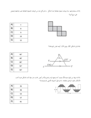 (13)‫الشكل‬ ‫لبناء‬ ‫متطابقة‬ ‫صغرية‬ ‫بعات‬‫ر‬‫م‬ ‫ستة‬ ‫فهد‬ ‫يستخدم‬.‫ليحصل‬ ‫إضافتها‬ ‫جيب‬ ‫املتطابقة‬ ‫الصغرية‬ ‫بعات‬‫ر‬‫امل‬ ‫من‬ ‫عدد‬ ‫أقل‬ ‫هو‬ ‫ما‬
‫كبري؟‬‫بع‬‫ر‬‫م‬ ‫على‬
A) 6
B) 8
C) 9
D) 10
E) 12
(14)‫يف‬،‫الشكل‬ST‫ازي‬‫و‬‫ي‬UV.‫اوية‬‫ز‬‫ال‬ ‫قياس‬ ‫أوجد‬x‫؟‬
A) °06
B) °04
C) °46
D) °92
E) °90
(15)‫عرضه‬ ‫الورق‬ ‫من‬ ‫يط‬‫ر‬‫ش‬2‫سنت‬‫يمرت‬‫كانت‬‫حبيث‬ ‫بالشكل‬ ‫كما‬‫بطيه‬ ‫منار‬ ‫قامت‬ .‫أبيض‬ ‫اآلخر‬‫و‬ ‫رمادي‬ ‫لونه‬ ‫وجهيه‬ ‫أحد‬
‫ات؟‬‫رت‬‫بالسنتيم‬ ‫األصلي‬ ‫يط‬‫ر‬‫الش‬ ‫طول‬ ‫هو‬ ‫ما‬ .‫متطابقة‬ ‫الرمادي‬ ‫باللون‬ ‫األشكال‬
A) 36
B) 48
C) 54
D) 57
E) 81
 