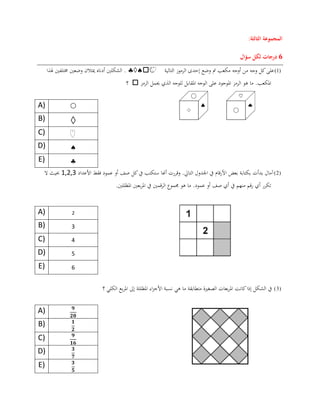 ‫المجموعة‬‫الثالثة‬:
2‫درجات‬‫سؤال‬ ‫لكل‬
(1)‫التالية‬ ‫الرموز‬ ‫إحدى‬ ‫وضع‬ ‫مت‬ ‫مكعب‬ ‫أوجه‬ ‫من‬ ‫وجه‬ ‫كل‬‫على‬‫هلذا‬ ‫خمتلفني‬ ‫وضعني‬ ‫ميثالن‬ ‫أدناه‬ ‫الشكلني‬ .
‫الرمز‬ ‫حيمل‬ ‫الذي‬ ‫للوجه‬ ‫املقابل‬ ‫الوجه‬ ‫على‬ ‫املوجود‬ ‫الرمز‬ ‫هو‬ ‫ما‬ .‫املكعب‬‫؟‬
A) 
B) 
C)
D) 
E) 
(2)‫األعداد‬ ‫فقط‬ ‫عمود‬ ‫أو‬ ‫صف‬ ‫كل‬‫يف‬ ‫ستكتب‬ ‫أهنا‬ ‫وقررت‬ .‫التايل‬ ‫اجلدول‬ ‫يف‬ ‫األرقام‬ ‫بعض‬ ‫بكتابة‬ ‫بدأت‬ ‫آمال‬0,2,2‫ال‬ ‫حبيث‬
.‫املظللني‬ ‫بعني‬‫ر‬‫امل‬ ‫يف‬ ‫قمني‬‫ر‬‫ال‬ ‫جمموع‬ ‫هو‬ ‫ما‬ .‫عمود‬ ‫أو‬ ‫صف‬ ‫أي‬ ‫يف‬ ‫منهم‬ ‫قم‬‫ر‬ ‫أي‬ ‫تكرر‬
A) 2
B) 3
C) 4
D) 5
E) 6
(3)‫يف‬‫الشكل‬‫إذا‬‫كانت‬‫الكلي‬ ‫بع‬‫ر‬‫امل‬ ‫إىل‬ ‫املظللة‬ ‫اء‬‫ز‬‫األج‬ ‫نسبة‬ ‫هي‬ ‫ما‬ ‫متطابقة‬ ‫الصغرية‬ ‫بعات‬‫ر‬‫امل‬‫؟‬
A)
B)
C)
D)
E)
 