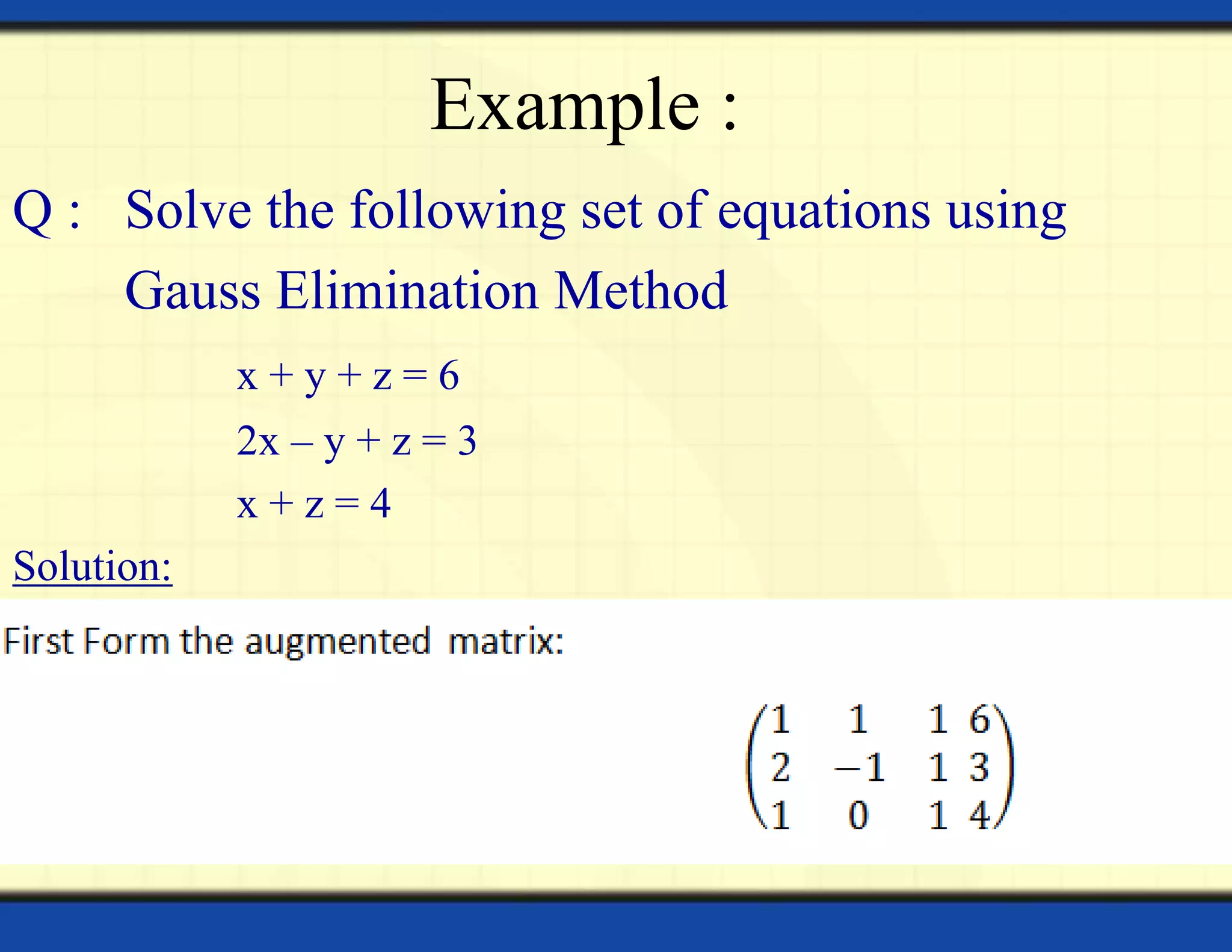 Example :
Q : Solve the following set of equations using
Gauss Elimination Method
x + y + z = 6
2x – y + z = 3
x + z = 4
Solution:
 
