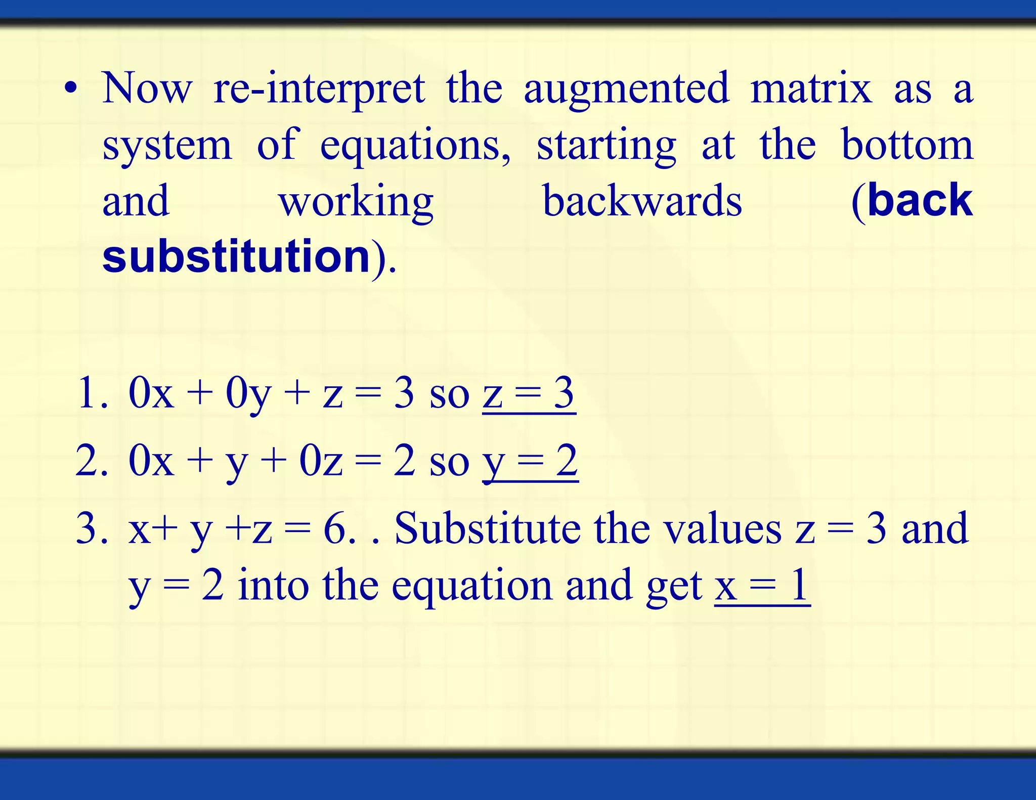 • Now re-interpret the augmented matrix as a
system of equations, starting at the bottom
and working backwards (back
substitution).
1. 0x + 0y + z = 3 so z = 3
2. 0x + y + 0z = 2 so y = 2
3. x+ y +z = 6. . Substitute the values z = 3 and
y = 2 into the equation and get x = 1
 