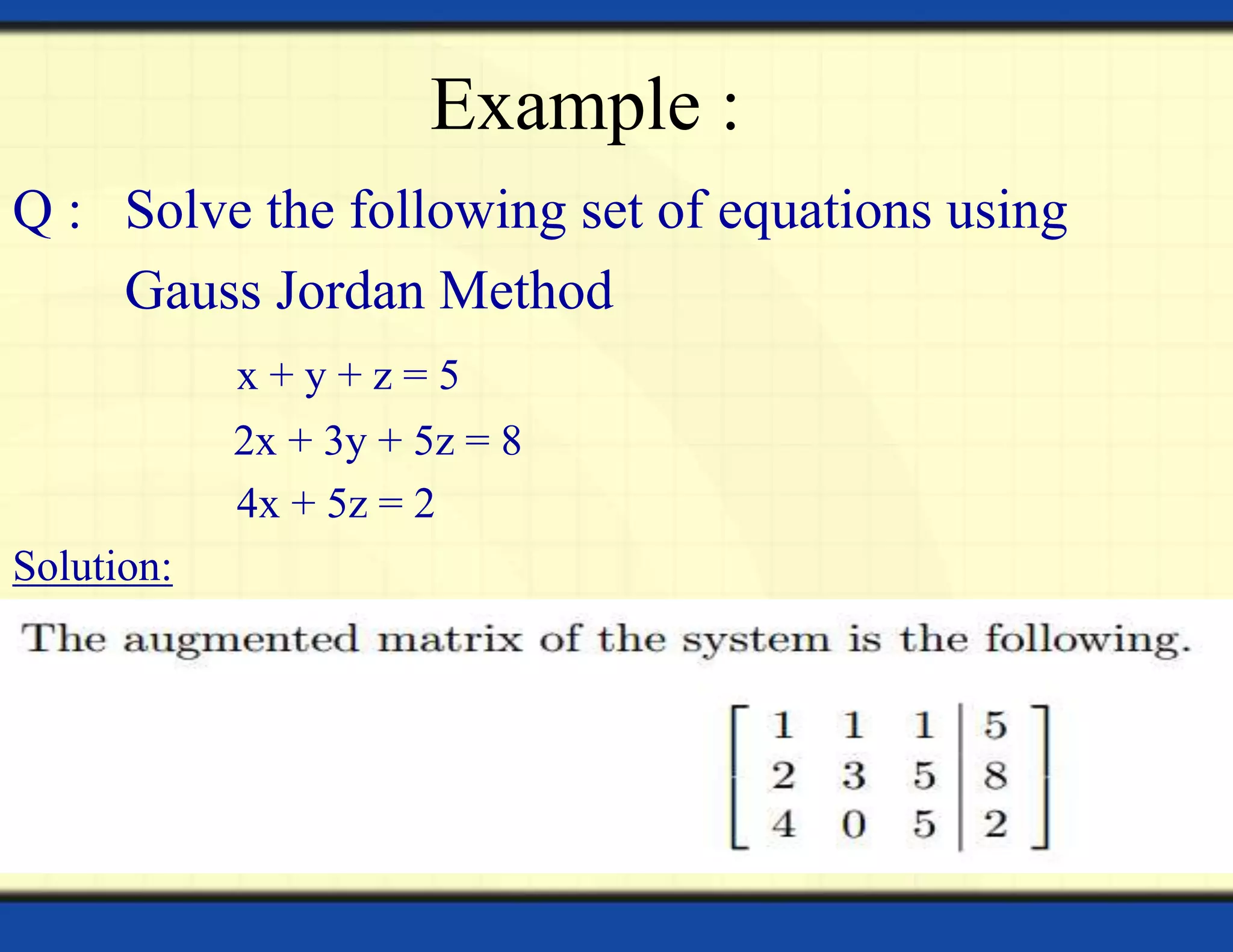 Example :
Q : Solve the following set of equations using
Gauss Jordan Method
x + y + z = 5
2x + 3y + 5z = 8
4x + 5z = 2
Solution:
 