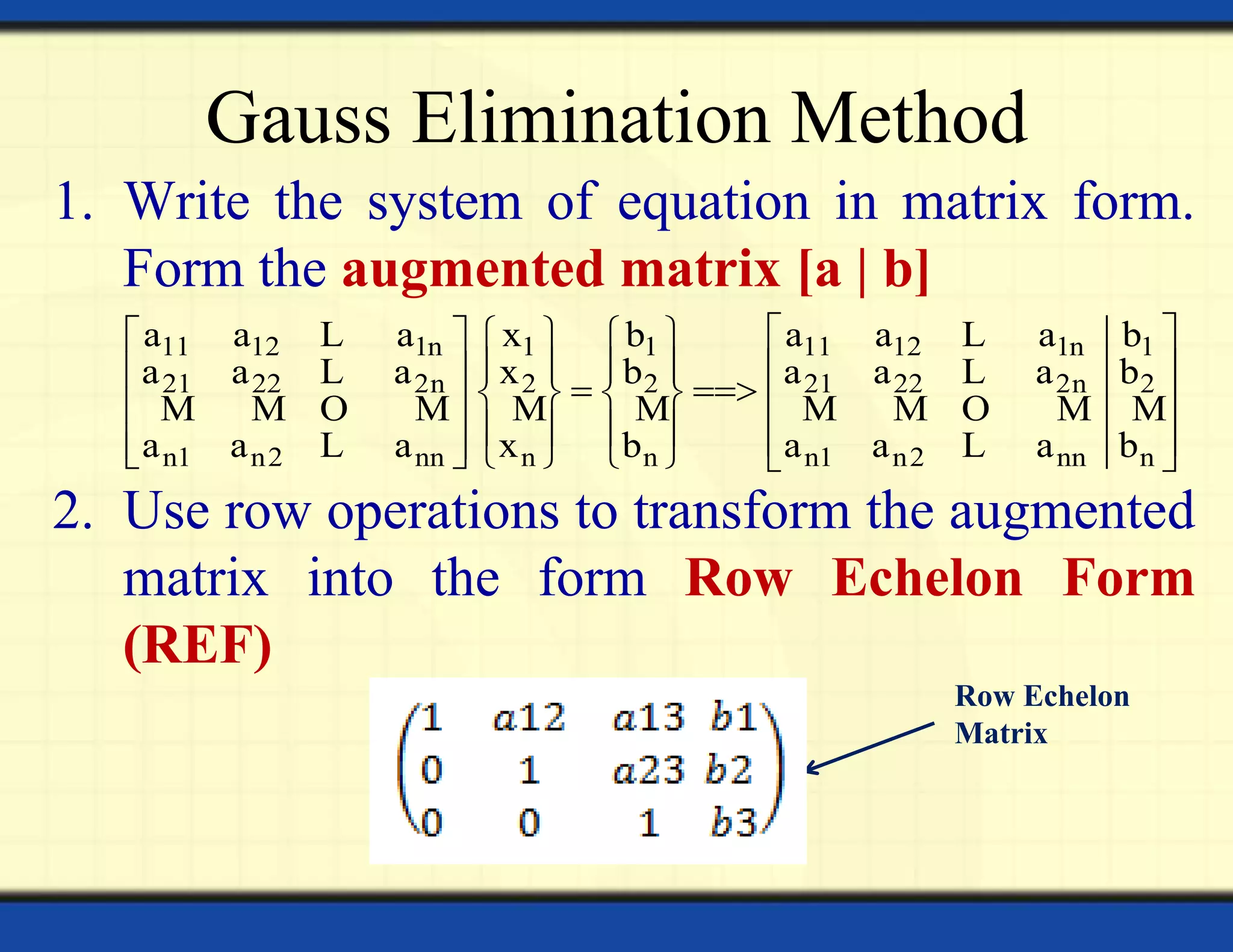 Gauss Elimination Method
1. Write the system of equation in matrix form.
Form the augmented matrix [a | b]
2. Use row operations to transform the augmented
matrix into the form Row Echelon Form
(REF)
Row Echelon
Matrix
11 12 1n 1 1 11 12 1n 1
21 22 2n 2 2 21 22 2n 2
n1 n2 nn n n n1 n2 nn n
a a a x b a a a b
a a a x b a a a b
a a a x b a a a b
      
              
             
L L
L L
M M O M M M M M O M M
L L
 