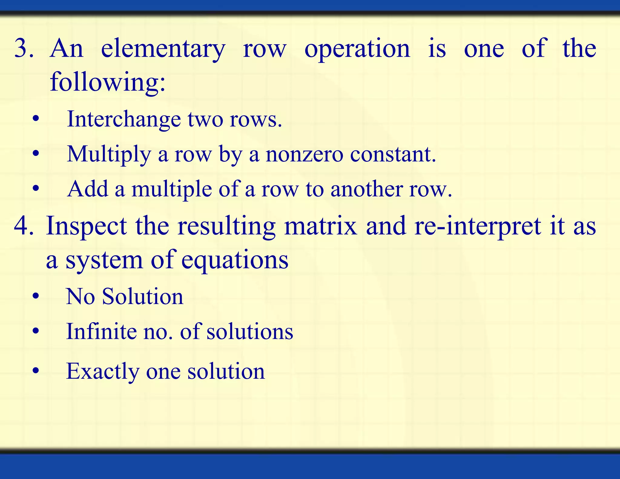 3. An elementary row operation is one of the
following:
• Interchange two rows.
• Multiply a row by a nonzero constant.
• Add a multiple of a row to another row.
4. Inspect the resulting matrix and re-interpret it as
a system of equations
• No Solution
• Infinite no. of solutions
• Exactly one solution
 