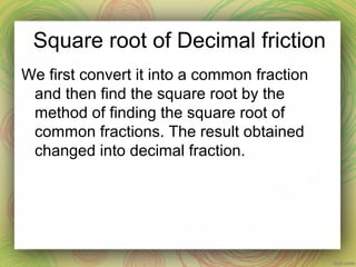 Square root of Decimal friction
We first convert it into a common fraction
and then find the square root by the
method of finding the square root of
common fractions. The result obtained
changed into decimal fraction.
