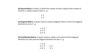 (d) Square Matrix: A matrix, in which the number of rows is equal to the number of
columns, is called a square matrix. E . g
2 5
1 4
(e) Diagonal Matrix: A square matrix is called a diagonal matrix, if all its non-diagonal
elements are zero. E . g
1 0 0
0 3 0
0 0 4
(f) Unit/Identity Matrix: A square matrix is called a unit matrix if all the diagonal
elements are unity and non-diagonal elements are zero. E . g
1 0 0
0 1 0 , 1 0
0 0 1 0 1
 