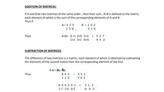 ADDITION OF MATRICES:
If A and B be two matrices of the same order , then their sum , A+B is defined as the matrix,
each element of which is the sum of the corresponding elements of A and B.
Thus if
A= 4 2 5 B = 1 0 2
1 3 -6 , 3 1 4
Then A+B= 4 +1 2+0 5+2 = 5 2 7
1+3 3+1 -6+4 4 4 -2
SUBTRACTION OF MATRICES:
The difference of two matrices is a matrix , each element of which is obtained by subtracting
the elements of the second matrix from the corresponding element of the first.
A-B = aij- bij
Thus 8 6 4 ‒ 3 5 1
1 2 0 7 6 2
8 -3 6 -5 4 -1 = 5 1 3
1-7 2-6 0-2 -6 -4 -2
 
