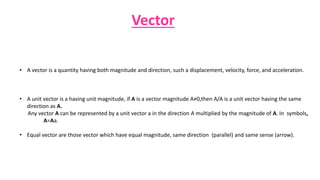 Vector
• A vector is a quantity having both magnitude and direction, such a displacement, velocity, force, and acceleration.
• A unit vector is a having unit magnitude, if A is a vector magnitude A≠0,then A/A is a unit vector having the same
direction as A.
Any vector A can be represented by a unit vector a in the direction A multiplied by the magnitude of A. In symbols,
A=Aa.
• Equal vector are those vector which have equal magnitude, same direction (parallel) and same sense (arrow).
 